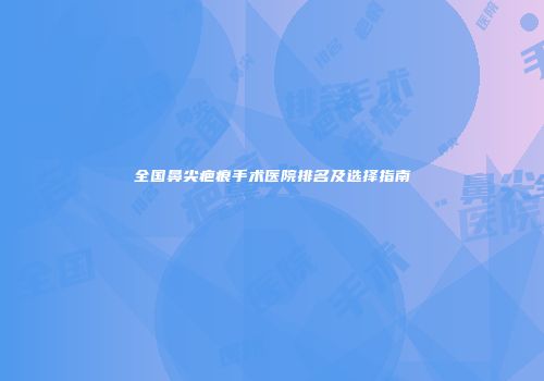 全国鼻尖疤痕手术医院排名及选择指南