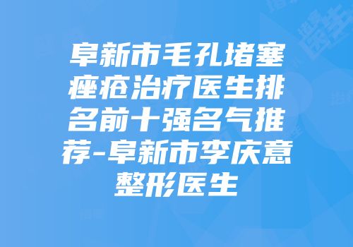 阜新市毛孔堵塞痤疮治疗医生排名前十强名气推荐-阜新市李庆意整形医生