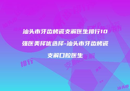 汕头市牙齿烤瓷支解医生排行10强医美择优选择-汕头市牙齿烤瓷支解口腔医生