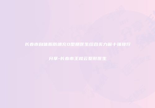 长春市自体脂肪填充O型腿医生综合实力前十强排行分享-长春市王桂云整形医生