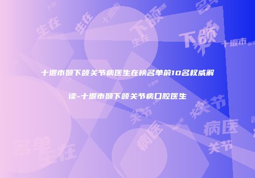 十堰市颞下颌关节病医生在榜名单前10名权威解读-十堰市颞下颌关节病口腔医生