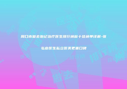 周口市做去胎记治疗医生排行榜前十佳榜单详解-张弘业医生私立医美更重口碑