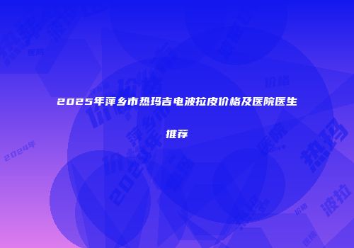 2025年萍乡市热玛吉电波拉皮价格及医院医生推荐