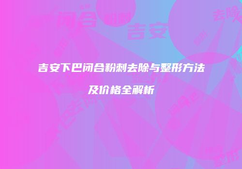 吉安下巴闭合粉刺去除与整形方法及价格全解析