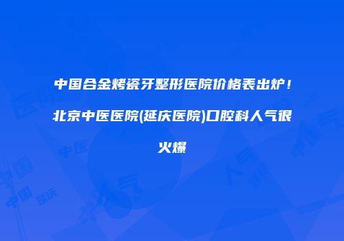 中国合金烤瓷牙整形医院价格表出炉！北京中医医院(延庆医院)口腔科人气很火爆