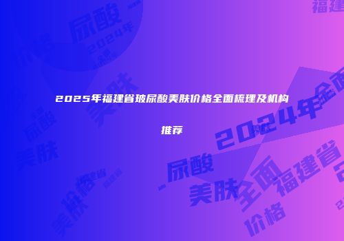 2025年福建省玻尿酸美肤价格全面梳理及机构推荐
