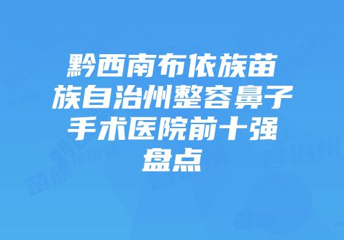 黔西南布依族苗族自治州整容鼻子手术医院前十强盘点