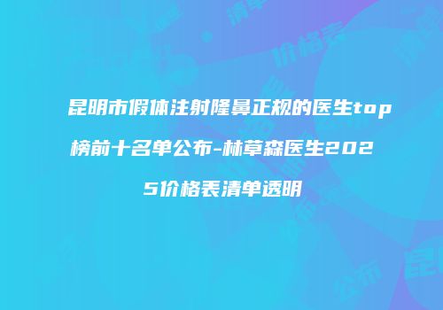 昆明市假体注射隆鼻正规的医生top榜前十名单公布-林草森医生2025价格表清单透明
