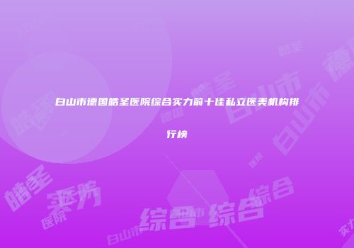 白山市德国皓圣医院综合实力前十佳私立医美机构排行榜