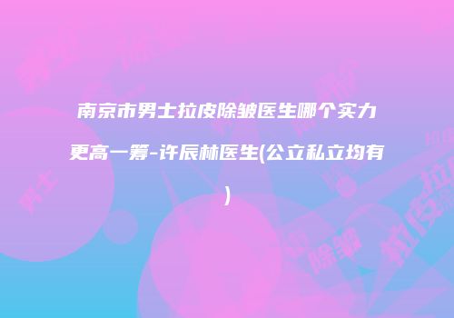 南京市男士拉皮除皱医生哪个实力更高一筹-许辰林医生(公立私立均有)