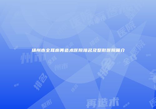 扬州市全耳廓再造术医院排名及整形医院简介