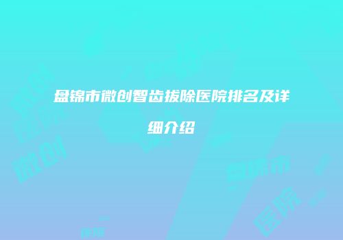 盘锦市微创智齿拔除医院排名及详细介绍