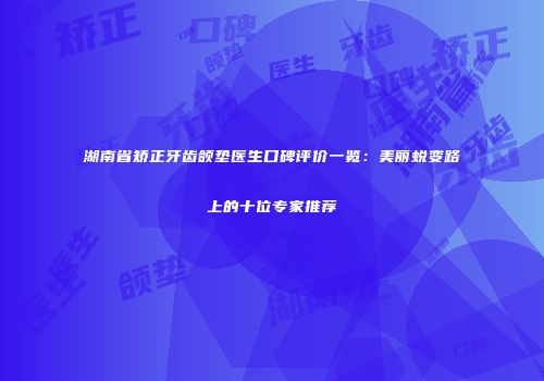 湖南省矫正牙齿颌垫医生口碑评价一览：美丽蜕变路上的十位专家推荐