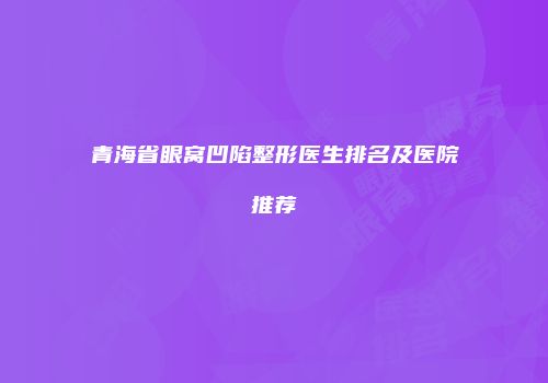 青海省眼窝凹陷整形医生排名及医院推荐