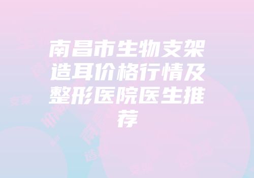 南昌市生物支架造耳价格行情及整形医院医生推荐