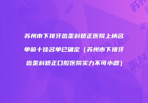 苏州市下排牙齿歪斜矫正医院上榜名单前十佳名单已确定（苏州市下排牙齿歪斜矫正口腔医院实力不可小觑）