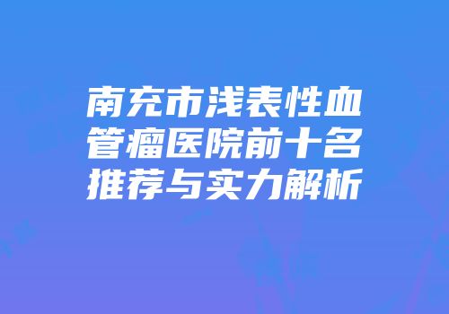 南充市浅表性血管瘤医院前十名推荐与实力解析