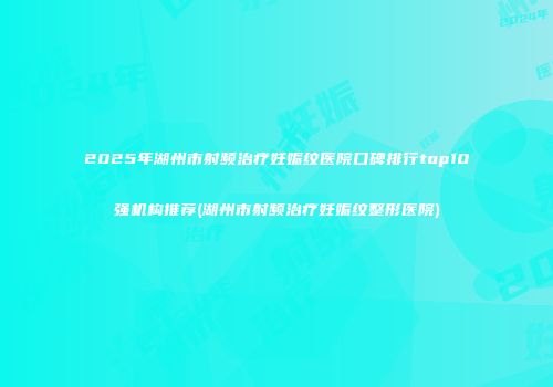 2025年湖州市射频治疗妊娠纹医院口碑排行top10强机构推荐(湖州市射频治疗妊娠纹整形医院)