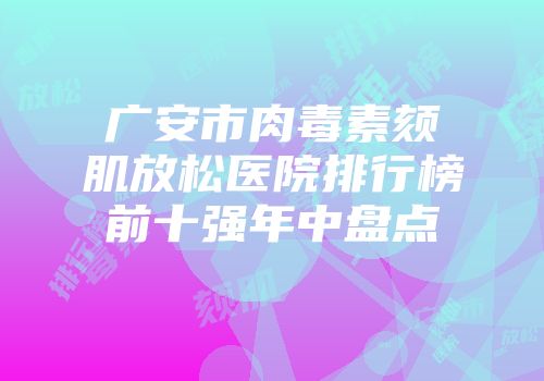 广安市肉毒素颏肌放松医院排行榜前十强年中盘点