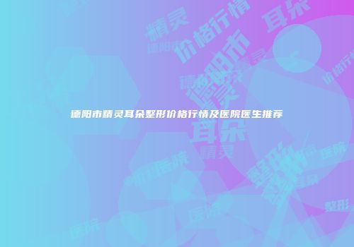 德阳市精灵耳朵整形价格行情及医院医生推荐