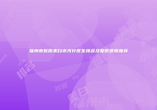 福州市胶原美白水光针医生排名及整形医院推荐