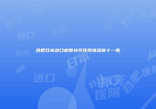 合肥日本进口树脂补牙医院排名前十一览