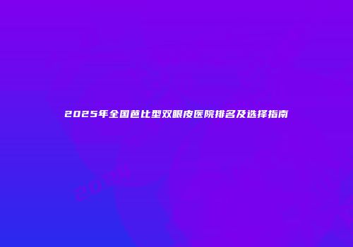 2025年全国芭比型双眼皮医院排名及选择指南