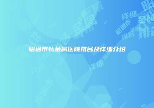 昭通市钛金属医院排名及详细介绍