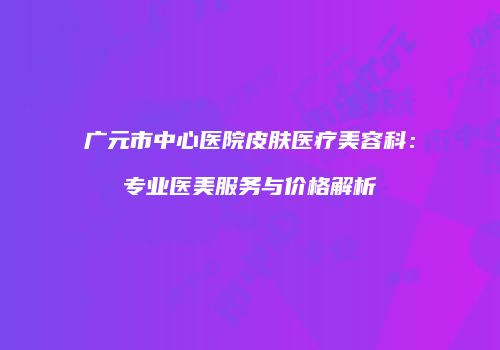 广元市中心医院皮肤医疗美容科：专业医美服务与价格解析