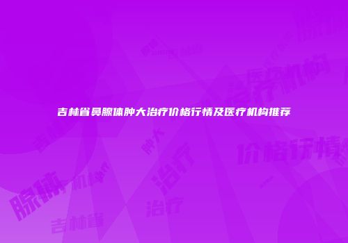 吉林省鼻腺体肿大治疗价格行情及医疗机构推荐