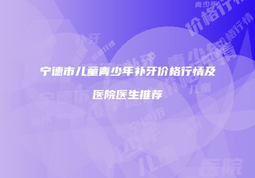 宁德市儿童青少年补牙价格行情及医院医生推荐
