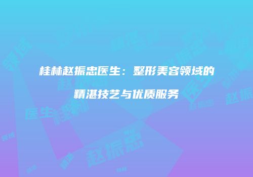桂林赵振忠医生：整形美容领域的精湛技艺与优质服务