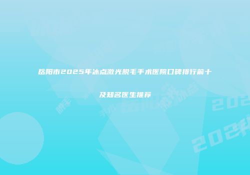 岳阳市2025年冰点激光脱毛手术医院口碑排行前十及知名医生推荐