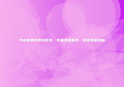 中山爱思特美容医院：专业美容服务，焕发美丽自信