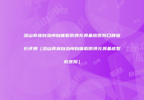 凉山彝族自治州自体脂肪填充鼻基底医院口碑擅长评测（凉山彝族自治州自体脂肪填充鼻基底整形医院）