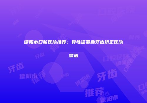 德阳市口腔医院推荐：骨性深覆合牙齿矫正医院精选