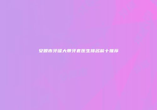 安顺市牙缝大带牙套医生排名前十推荐