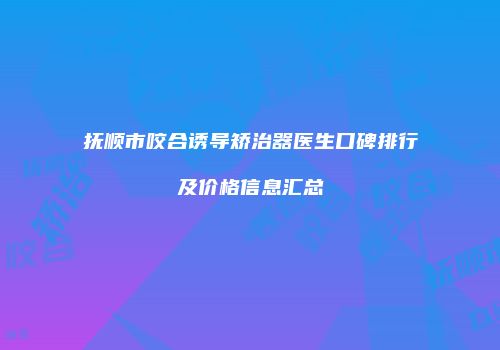 抚顺市咬合诱导矫治器医生口碑排行及价格信息汇总