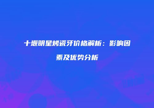 十堰明星烤瓷牙价格解析：影响因素及优势分析