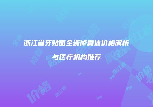 浙江省牙贴面全瓷修复体价格解析与医疗机构推荐
