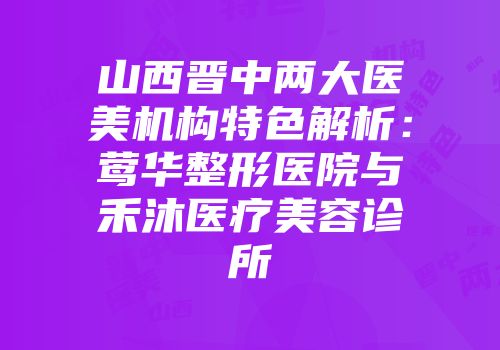山西晋中两大医美机构特色解析：莺华整形医院与禾沐医疗美容诊所