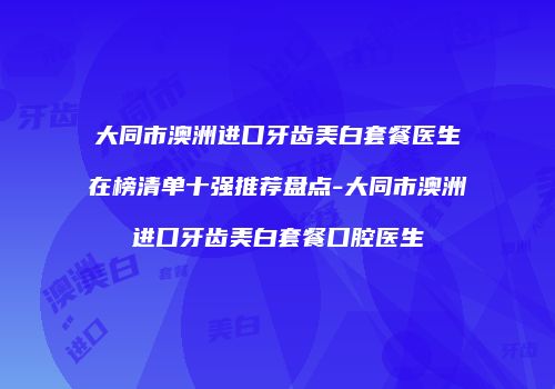 大同市澳洲进口牙齿美白套餐医生在榜清单十强推荐盘点-大同市澳洲进口牙齿美白套餐口腔医生