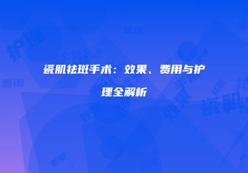 瓷肌祛斑手术：效果、费用与护理全解析