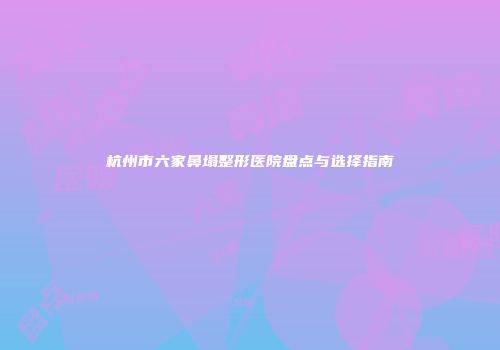 杭州市六家鼻塌整形医院盘点与选择指南