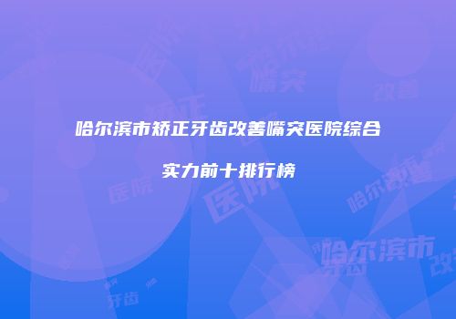哈尔滨市矫正牙齿改善嘴突医院综合实力前十排行榜