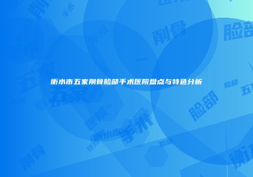 衡水市五家削骨脸部手术医院盘点与特色分析