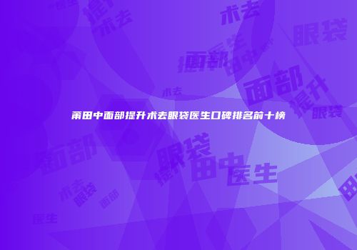 莆田中面部提升术去眼袋医生口碑排名前十榜