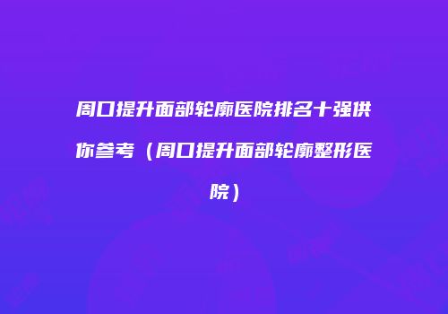 周口提升面部轮廓医院排名十强供你参考（周口提升面部轮廓整形医院）