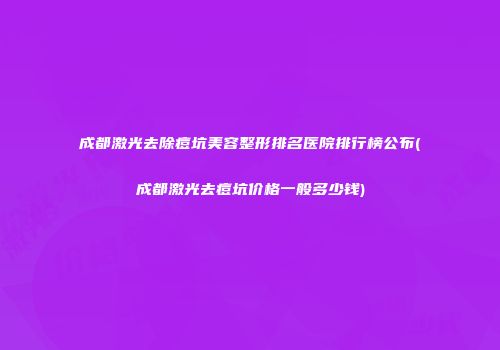 成都激光去除痘坑美容整形排名医院排行榜公布(成都激光去痘坑价格一般多少钱)