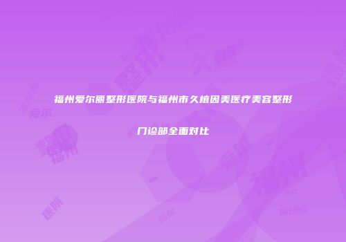 福州爱尔丽整形医院与福州市久植因美医疗美容整形门诊部全面对比